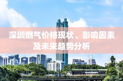 深圳燃气价格现状、影响因素及未来趋势分析