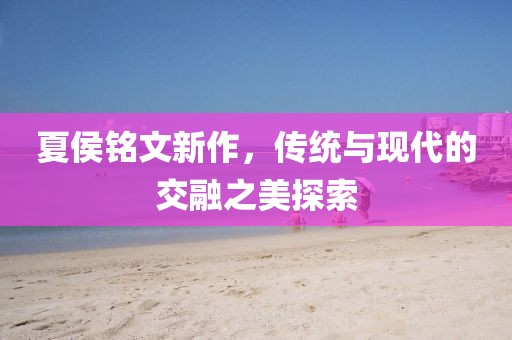 夏侯铭文新作，传统与现代的交融之美探索