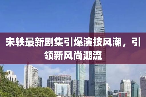 宋轶最新剧集引爆演技风潮，引领新风尚潮流