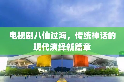 电视剧八仙过海，传统神话的现代演绎新篇章