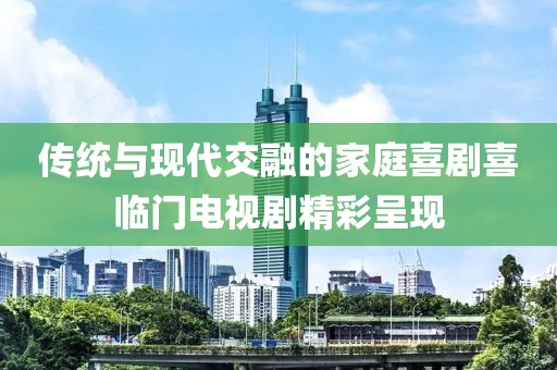 传统与现代交融的家庭喜剧喜临门电视剧精彩呈现