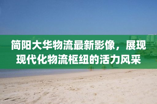 简阳大华物流最新影像，展现现代化物流枢纽的活力风采