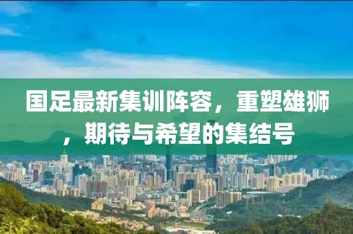 国足最新集训阵容，重塑雄狮，期待与希望的集结号