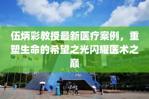 伍炳彩教授最新医疗案例，重塑生命的希望之光闪耀医术之巅
