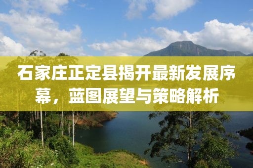 石家庄正定县揭开最新发展序幕，蓝图展望与策略解析