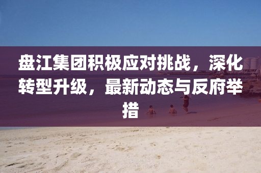 盘江集团积极应对挑战，深化转型升级，最新动态与反府举措