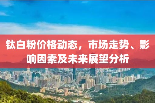 钛白粉价格动态，市场走势、影响因素及未来展望分析