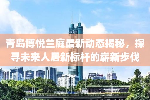 青岛博悦兰庭最新动态揭秘，探寻未来人居新标杆的崭新步伐