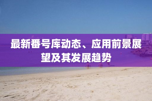 最新番号库动态、应用前景展望及其发展趋势