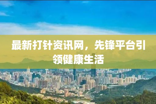 最新打针资讯网，先锋平台引领健康生活