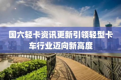 国六轻卡资讯更新引领轻型卡车行业迈向新高度