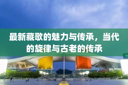最新藏歌的魅力与传承，当代的旋律与古老的传承