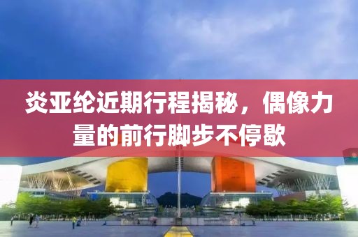 炎亚纶近期行程揭秘，偶像力量的前行脚步不停歇