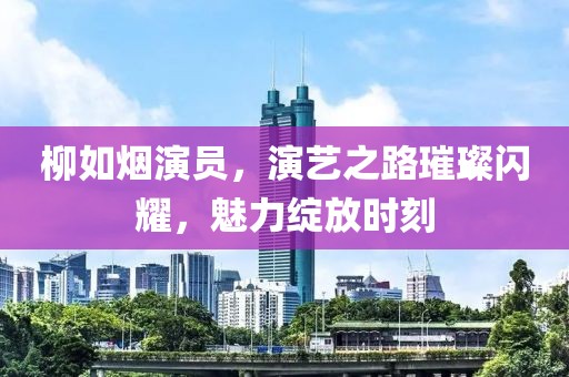 柳如烟演员，演艺之路璀璨闪耀，魅力绽放时刻