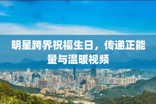明星跨界祝福生日，传递正能量与温暖视频