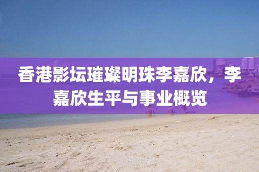 香港影坛璀璨明珠李嘉欣，李嘉欣生平与事业概览