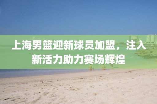 上海男篮迎新球员加盟，注入新活力助力赛场辉煌