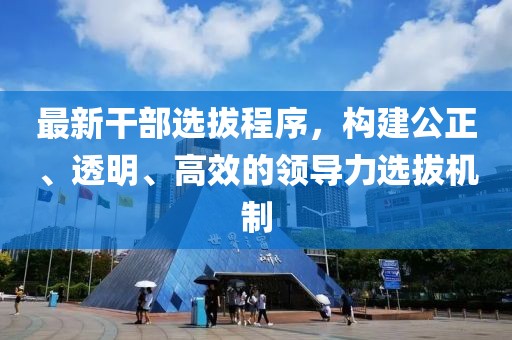 最新干部选拔程序，构建公正、透明、高效的领导力选拔机制