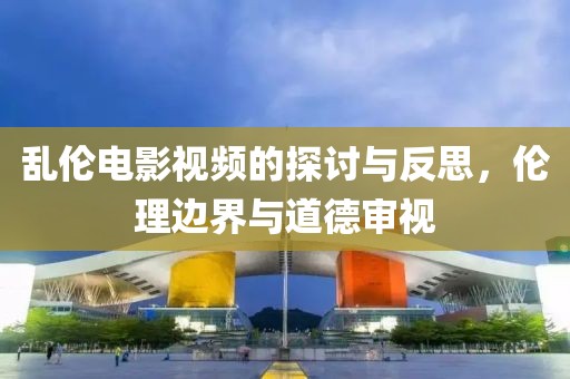 乱伦电影视频的探讨与反思，伦理边界与道德审视
