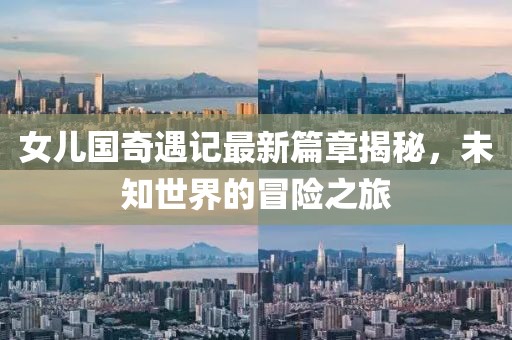 女儿国奇遇记最新篇章揭秘，未知世界的冒险之旅