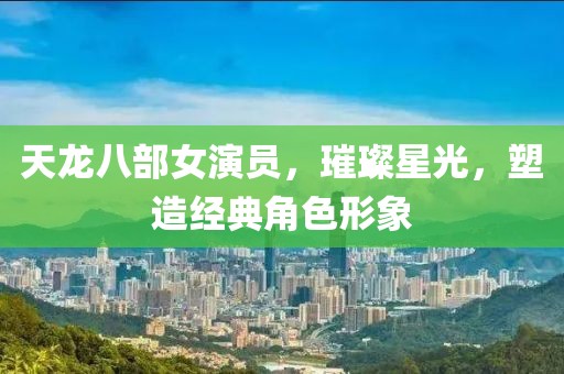 天龙八部女演员，璀璨星光，塑造经典角色形象