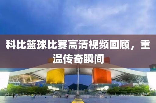 科比篮球比赛高清视频回顾，重温传奇瞬间