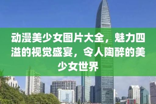 动漫美少女图片大全，魅力四溢的视觉盛宴，令人陶醉的美少女世界
