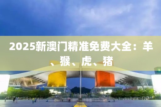2025新澳门精准免费大全：羊、猴、虎、猪