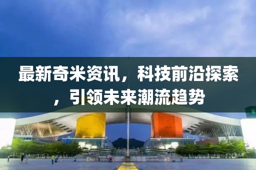 最新奇米资讯，科技前沿探索，引领未来潮流趋势