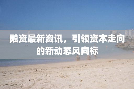 融资最新资讯，引领资本走向的新动态风向标