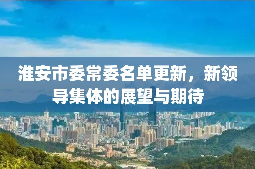 淮安市委常委名单更新，新领导集体的展望与期待