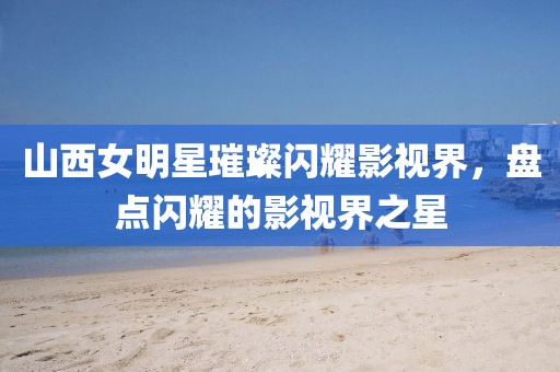 山西女明星璀璨闪耀影视界，盘点闪耀的影视界之星