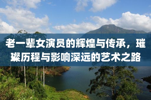老一辈女演员的辉煌与传承，璀璨历程与影响深远的艺术之路