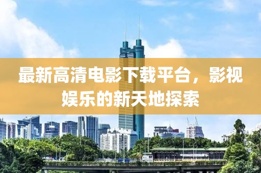 最新高清电影下载平台，影视娱乐的新天地探索