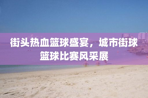 街头热血篮球盛宴，城市街球篮球比赛风采展