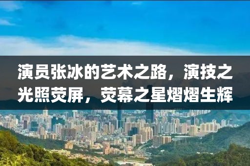 演员张冰的艺术之路，演技之光照荧屏，荧幕之星熠熠生辉