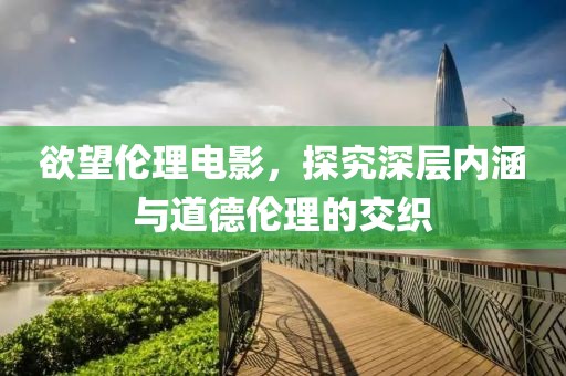 欲望伦理电影，探究深层内涵与道德伦理的交织