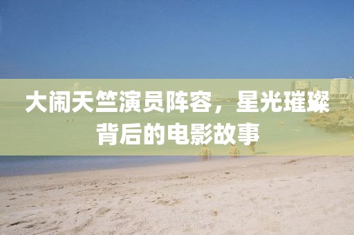 大闹天竺演员阵容，星光璀璨背后的电影故事