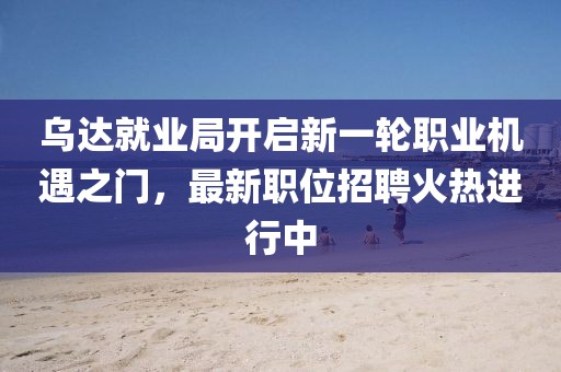 乌达就业局开启新一轮职业机遇之门，最新职位招聘火热进行中