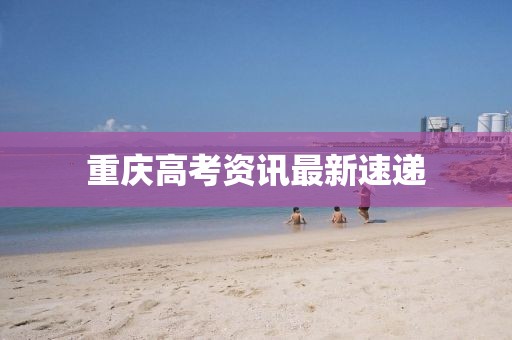 重庆高考资讯最新速递