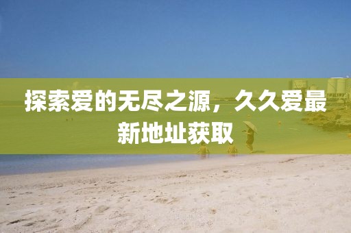 探索爱的无尽之源，久久爱最新地址获取
