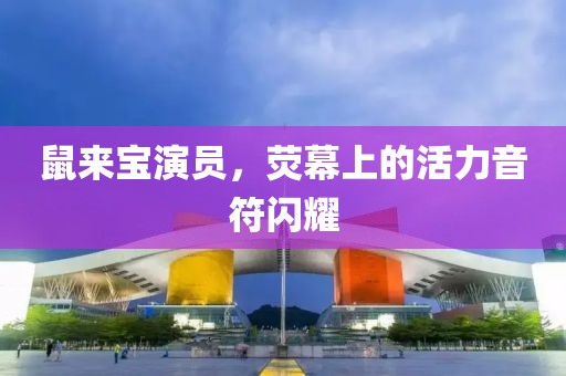 鼠来宝演员，荧幕上的活力音符闪耀