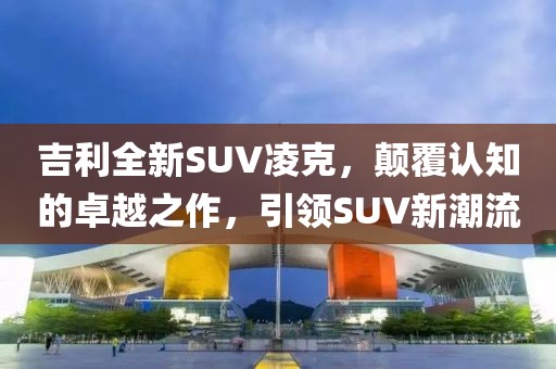 吉利全新SUV凌克，颠覆认知的卓越之作，引领SUV新潮流