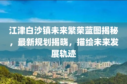 江津白沙镇未来繁荣蓝图揭秘，最新规划揭晓，描绘未来发展轨迹