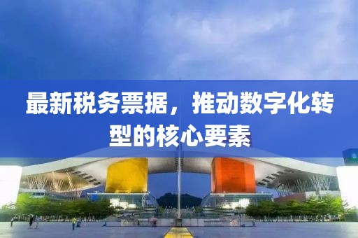 最新税务票据，推动数字化转型的核心要素