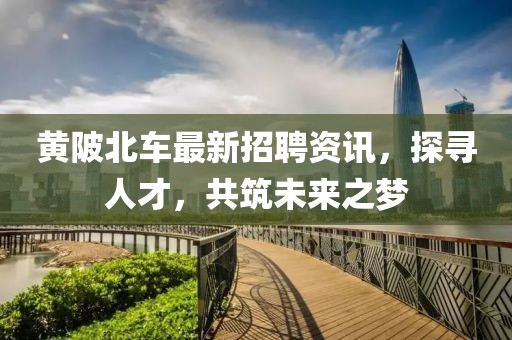 黄陂北车最新招聘资讯，探寻人才，共筑未来之梦