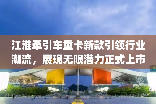 江淮牵引车重卡新款引领行业潮流，展现无限潜力正式上市