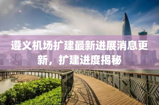 遵义机场扩建最新进展消息更新，扩建进度揭秘
