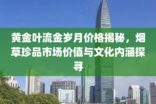 黄金叶流金岁月价格揭秘，烟草珍品市场价值与文化内涵探寻