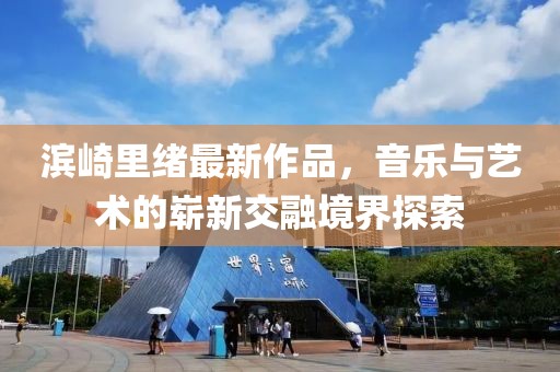 滨崎里绪最新作品，音乐与艺术的崭新交融境界探索